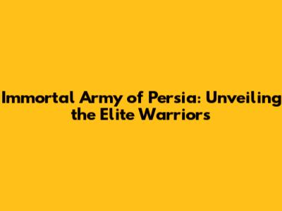 Immortal Army of Persia: Unveiling the Elite Warriors