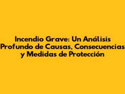 Incendio Grave: Un Análisis Profundo de Causas, Consecuencias y Medidas de Protección