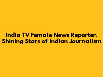 India TV Female News Reporter: Shining Stars of Indian Journalism