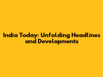 India Today: Unfolding Headlines and Developments