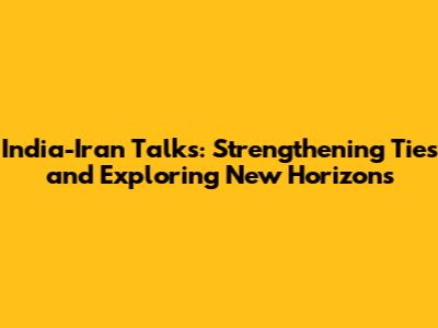 India-Iran Talks: Strengthening Ties and Exploring New Horizons