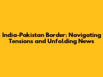 India-Pakistan Border: Navigating Tensions and Unfolding News