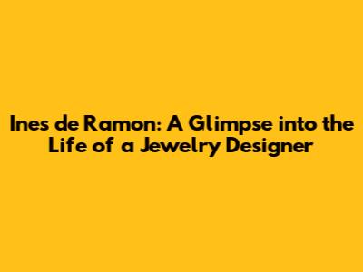 Ines de Ramon: A Glimpse into the Life of a Jewelry Designer