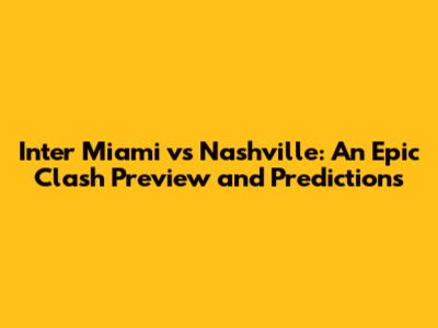 Inter Miami vs Nashville: An Epic Clash Preview and Predictions