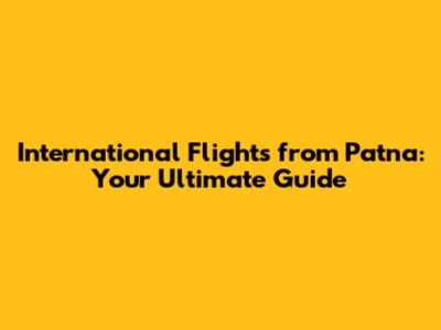 International Flights from Patna: Your Ultimate Guide