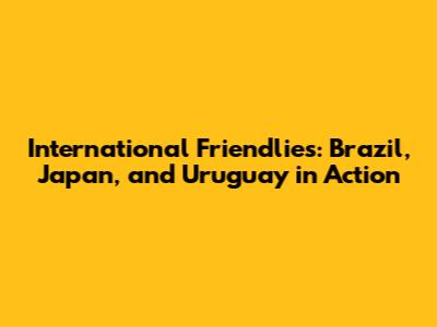 International Friendlies: Brazil, Japan, and Uruguay in Action