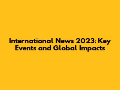 International News 2023: Key Events and Global Impacts