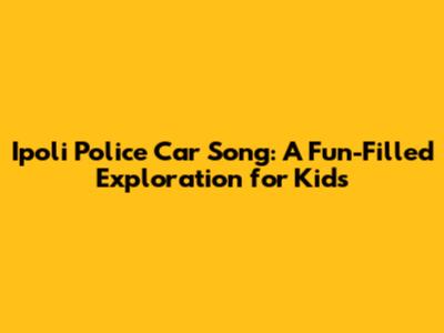 Ipoli Police Car Song: A Fun-Filled Exploration for Kids