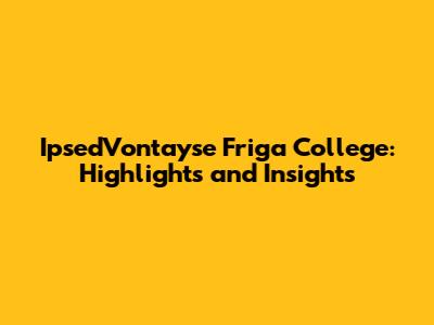 Ipsed'Vontayse Friga College: Highlights and Insights