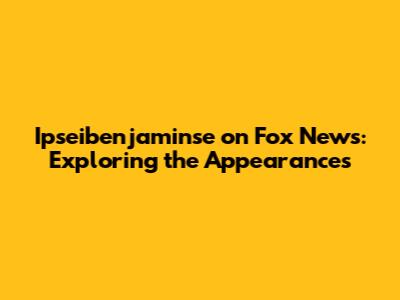 Ipseibenjaminse on Fox News: Exploring the Appearances