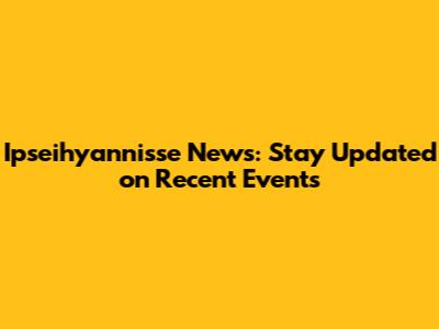 Ipseihyannisse News: Stay Updated on Recent Events