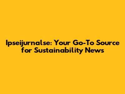 Ipseijurnalse: Your Go-To Source for Sustainability News