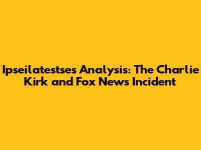 Ipseilatestse's Analysis: The Charlie Kirk and Fox News Incident