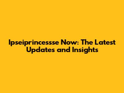Ipseiprincessse Now: The Latest Updates and Insights