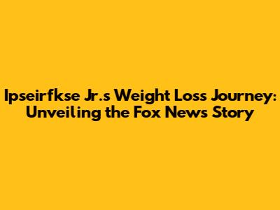 Ipseirfkse Jr.'s Weight Loss Journey: Unveiling the Fox News Story