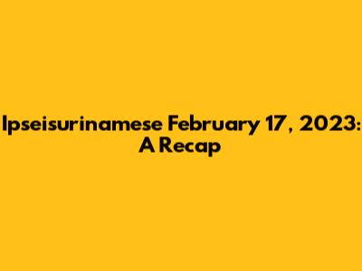 Ipseisurinamese February 17, 2023: A Recap