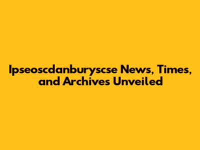 Ipseoscdanburyscse News, Times, and Archives Unveiled