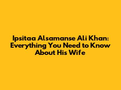 Ipsitaa Alsamanse Ali Khan: Everything You Need to Know About His Wife