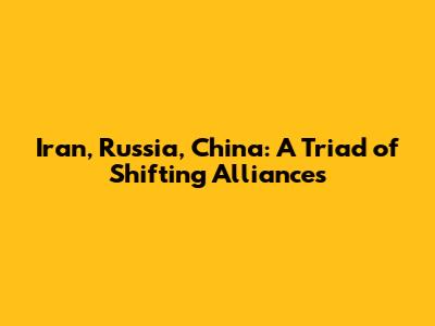 Iran, Russia, China: A Triad of Shifting Alliances