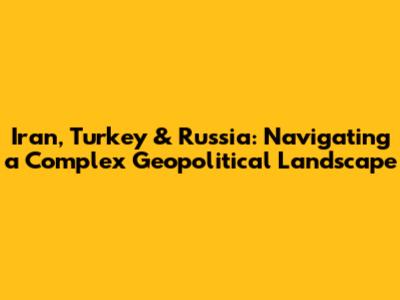 Iran, Turkey & Russia: Navigating a Complex Geopolitical Landscape