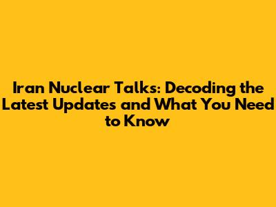 Iran Nuclear Talks: Decoding the Latest Updates and What You Need to Know