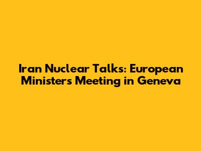 Iran Nuclear Talks: European Ministers Meeting in Geneva