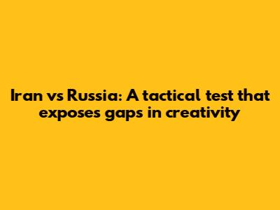 Iran vs Russia: A tactical test that exposes gaps in creativity