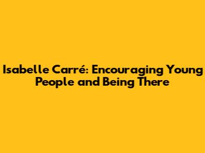 Isabelle Carré: Encouraging Young People and Being There