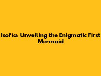 Isofia: Unveiling the Enigmatic First Mermaid