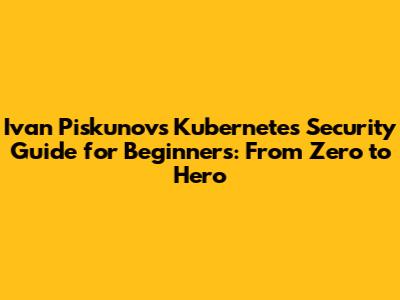 Ivan Piskunov's Kubernetes Security Guide for Beginners: From Zero to Hero