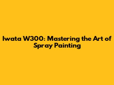 Iwata W300: Mastering the Art of Spray Painting