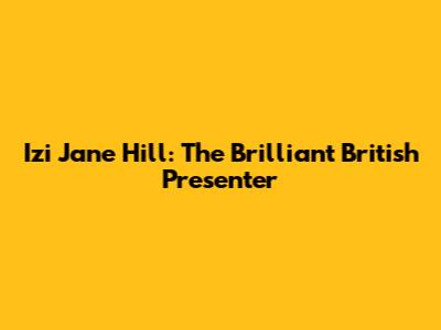 Izi Jane Hill: The Brilliant British Presenter