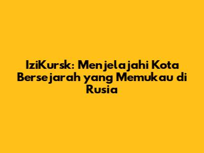 IziKursk: Menjelajahi Kota Bersejarah yang Memukau di Rusia