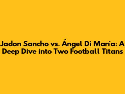 Jadon Sancho vs. Ángel Di María: A Deep Dive into Two Football Titans