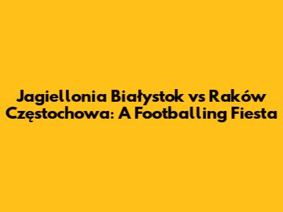 Jagiellonia Białystok vs Raków Częstochowa: A Footballing Fiesta