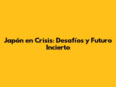 Japón en Crisis: Desafíos y Futuro Incierto