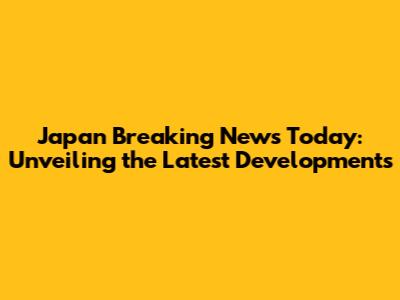Japan Breaking News Today: Unveiling the Latest Developments