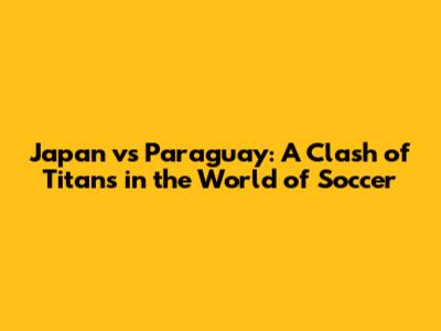 Japan vs Paraguay: A Clash of Titans in the World of Soccer