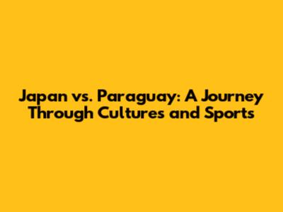 Japan vs. Paraguay: A Journey Through Cultures and Sports