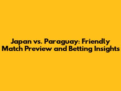 Japan vs. Paraguay: Friendly Match Preview and Betting Insights