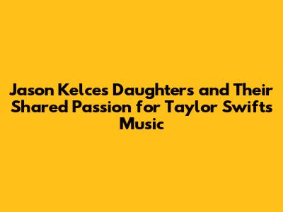 Jason Kelce's Daughters and Their Shared Passion for Taylor Swift's Music