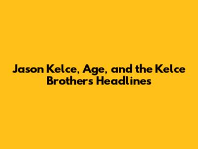 Jason Kelce, Age, and the Kelce Brothers' Headlines