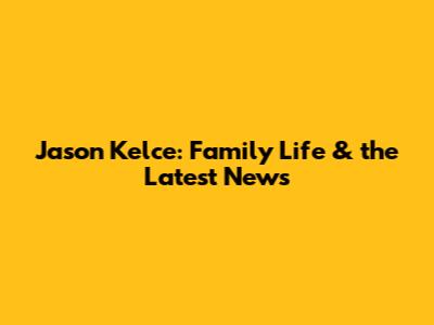Jason Kelce: Family Life & the Latest News