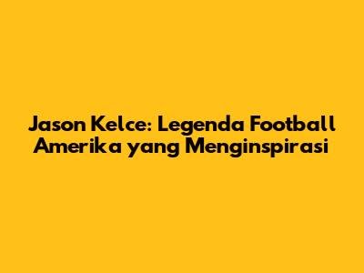 Jason Kelce: Legenda Football Amerika yang Menginspirasi