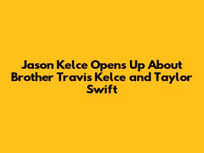 Jason Kelce Opens Up About Brother Travis Kelce and Taylor Swift