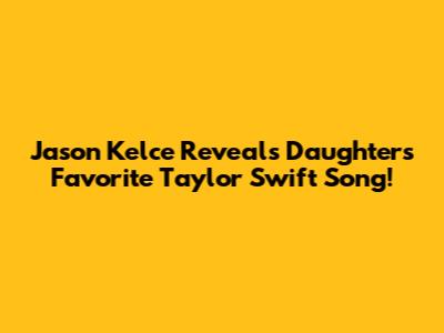 Jason Kelce Reveals Daughter's Favorite Taylor Swift Song!