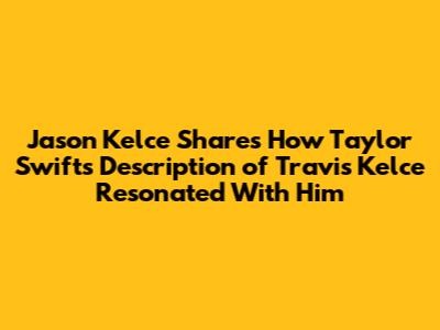 Jason Kelce Shares How Taylor Swift's Description of Travis Kelce Resonated With Him