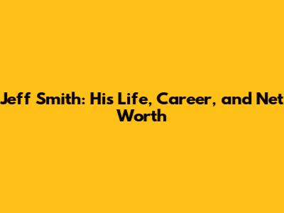 Jeff Smith: His Life, Career, and Net Worth