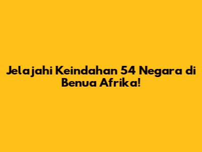 Jelajahi Keindahan 54 Negara di Benua Afrika!