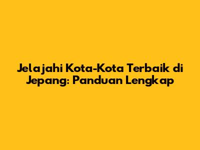 Jelajahi Kota-Kota Terbaik di Jepang: Panduan Lengkap